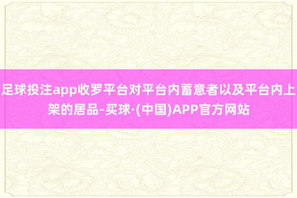 足球投注app收罗平台对平台内蓄意者以及平台内上架的居品-买球·(中国)APP官方网站