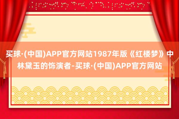 买球·(中国)APP官方网站1987年版《红楼梦》中林黛玉的饰演者-买球·(中国)APP官方网站