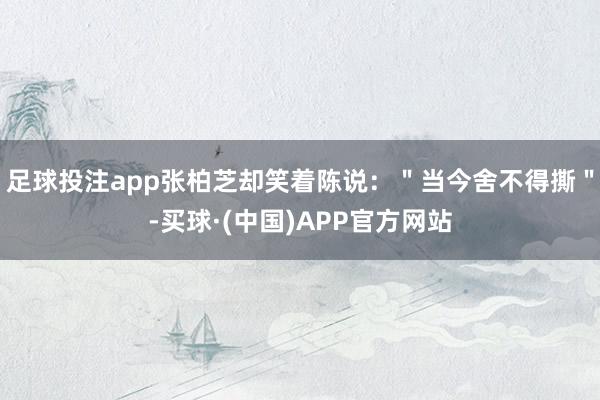 足球投注app张柏芝却笑着陈说：＂当今舍不得撕＂-买球·(中国)APP官方网站