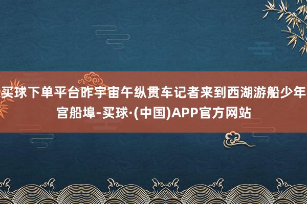 买球下单平台昨宇宙午纵贯车记者来到西湖游船少年宫船埠-买球·(中国)APP官方网站