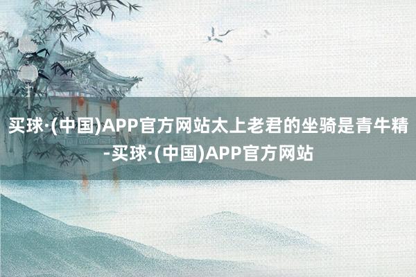 买球·(中国)APP官方网站太上老君的坐骑是青牛精-买球·(中国)APP官方网站
