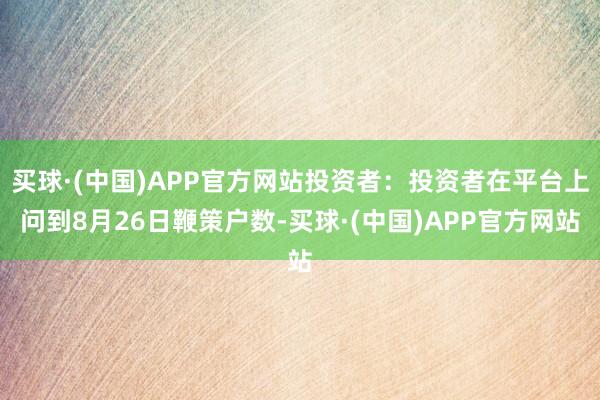 买球·(中国)APP官方网站投资者：投资者在平台上问到8月26日鞭策户数-买球·(中国)APP官方网站