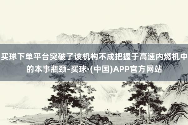 买球下单平台突破了该机构不成把握于高速内燃机中的本事瓶颈-买球·(中国)APP官方网站