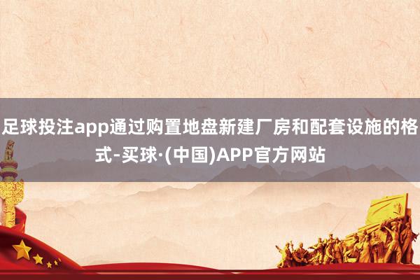 足球投注app通过购置地盘新建厂房和配套设施的格式-买球·(中国)APP官方网站