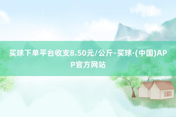 买球下单平台收支8.50元/公斤-买球·(中国)APP官方网站