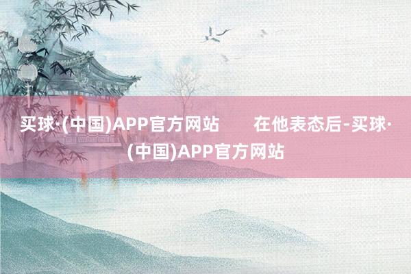 买球·(中国)APP官方网站       在他表态后-买球·(中国)APP官方网站