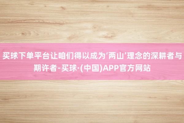 买球下单平台让咱们得以成为‘两山’理念的深耕者与期许者-买球·(中国)APP官方网站