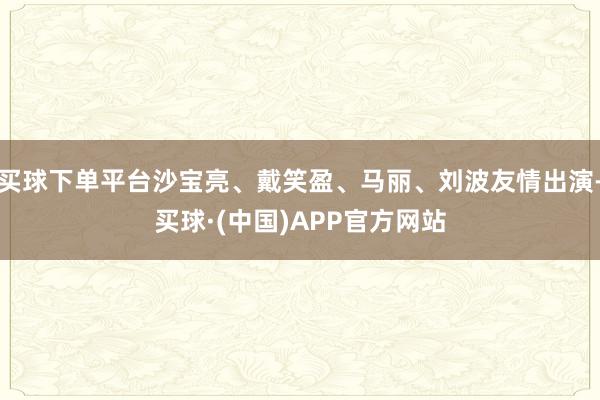 买球下单平台沙宝亮、戴笑盈、马丽、刘波友情出演-买球·(中国)APP官方网站