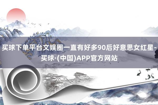 买球下单平台文娱圈一直有好多90后好意思女红星-买球·(中国)APP官方网站