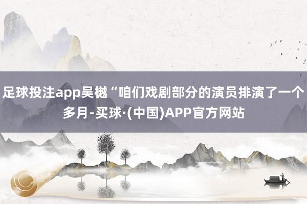 足球投注app吴樾“咱们戏剧部分的演员排演了一个多月-买球·(中国)APP官方网站