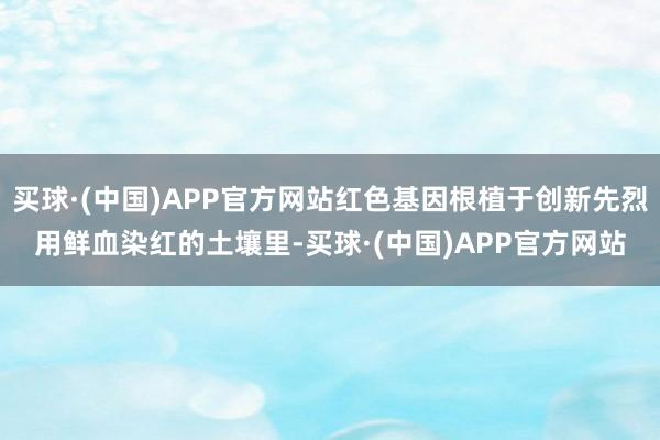 买球·(中国)APP官方网站红色基因根植于创新先烈用鲜血染红的土壤里-买球·(中国)APP官方网站