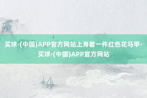 买球·(中国)APP官方网站上身着一件红色花马甲-买球·(中国)APP官方网站