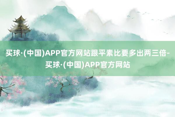 买球·(中国)APP官方网站跟平素比要多出两三倍-买球·(中国)APP官方网站
