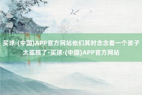 买球·(中国)APP官方网站他们其时念念着一个孩子太孤独了-买球·(中国)APP官方网站