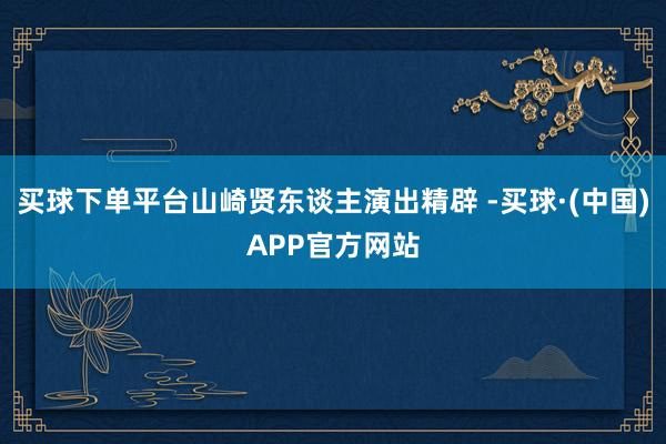 买球下单平台山崎贤东谈主演出精辟 -买球·(中国)APP官方网站
