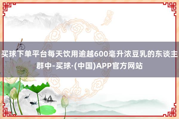 买球下单平台每天饮用逾越600毫升浓豆乳的东谈主群中-买球·(中国)APP官方网站