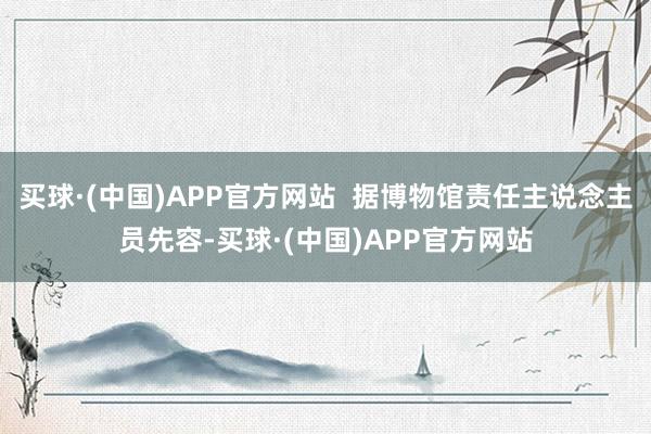 买球·(中国)APP官方网站  据博物馆责任主说念主员先容-买球·(中国)APP官方网站