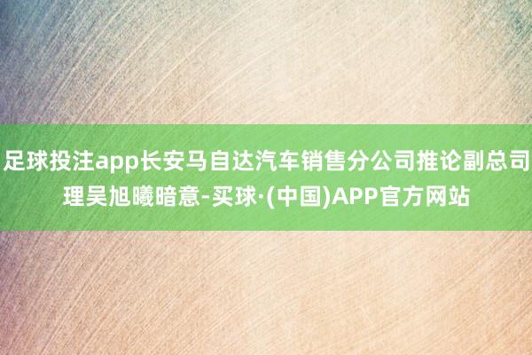 足球投注app长安马自达汽车销售分公司推论副总司理吴旭曦暗意-买球·(中国)APP官方网站