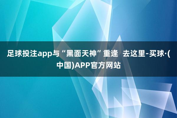 足球投注app与“黑面天神”重逢  去这里-买球·(中国)APP官方网站