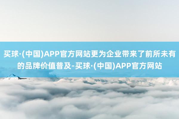 买球·(中国)APP官方网站更为企业带来了前所未有的品牌价值普及-买球·(中国)APP官方网站