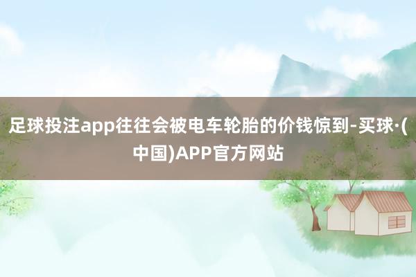 足球投注app往往会被电车轮胎的价钱惊到-买球·(中国)APP官方网站