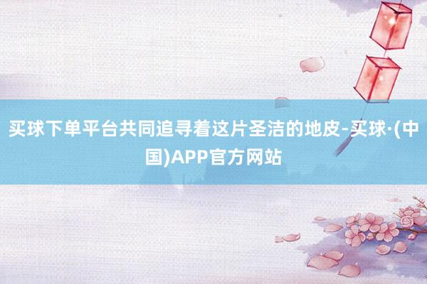 买球下单平台共同追寻着这片圣洁的地皮-买球·(中国)APP官方网站