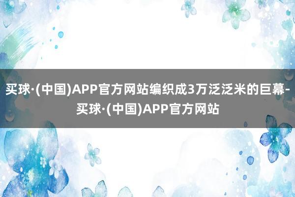 买球·(中国)APP官方网站编织成3万泛泛米的巨幕-买球·(中国)APP官方网站
