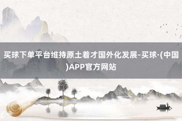 买球下单平台维持原土着才国外化发展-买球·(中国)APP官方网站
