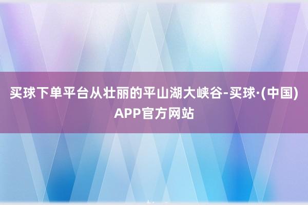 买球下单平台从壮丽的平山湖大峡谷-买球·(中国)APP官方网站