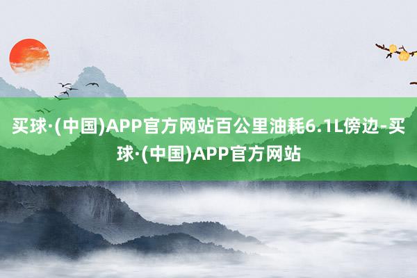 买球·(中国)APP官方网站百公里油耗6.1L傍边-买球·(中国)APP官方网站