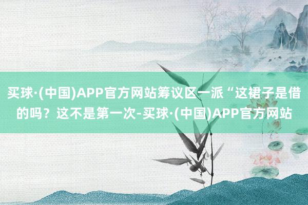 买球·(中国)APP官方网站筹议区一派“这裙子是借的吗?这不是第一次-买球·(中国)APP官方网站