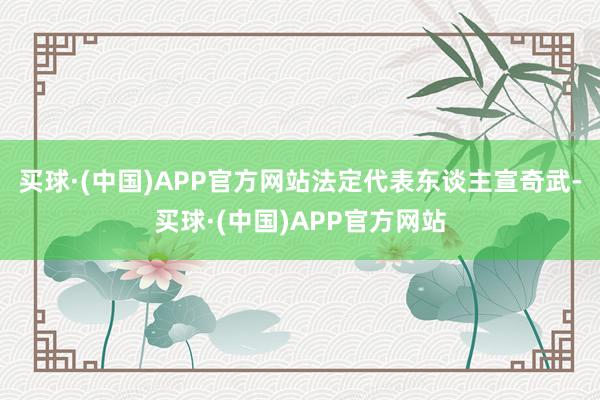 买球·(中国)APP官方网站法定代表东谈主宣奇武-买球·(中国)APP官方网站