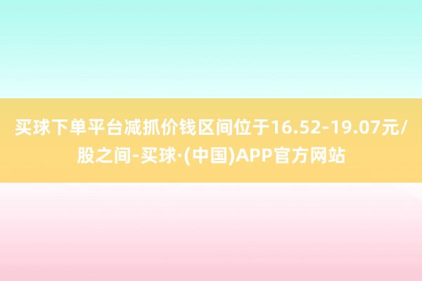 买球下单平台减抓价钱区间位于16.52-19.07元/股之间-买球·(中国)APP官方网站