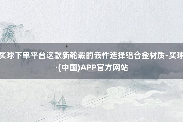买球下单平台这款新轮毂的嵌件选择铝合金材质-买球·(中国)APP官方网站