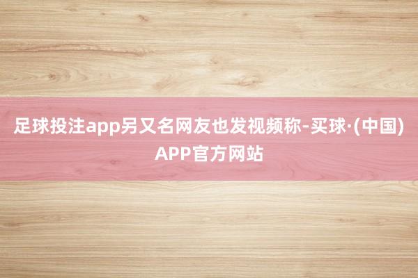 足球投注app另又名网友也发视频称-买球·(中国)APP官方网站