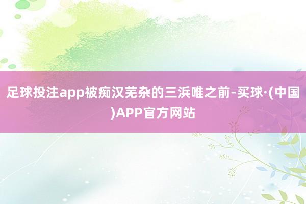 足球投注app被痴汉芜杂的三浜唯之前-买球·(中国)APP官方网站
