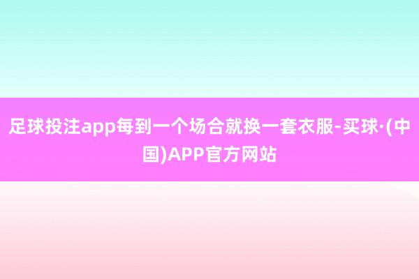 足球投注app每到一个场合就换一套衣服-买球·(中国)APP官方网站