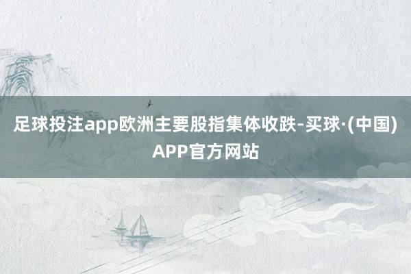 足球投注app 欧洲主要股指集体收跌-买球·(中国)APP官方网站