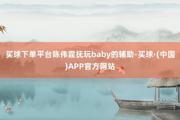 买球下单平台陈伟霆抚玩baby的辅助-买球·(中国)APP官方网站