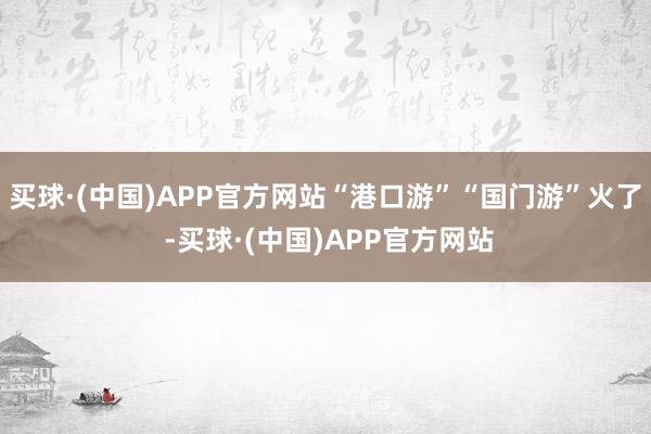 买球·(中国)APP官方网站“港口游”“国门游”火了 -买球·(中国)APP官方网站