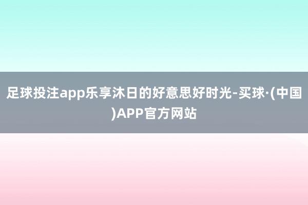 足球投注app乐享沐日的好意思好时光-买球·(中国)APP官方网站