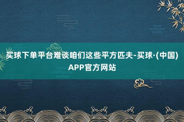 买球下单平台难谈咱们这些平方匹夫-买球·(中国)APP官方网站