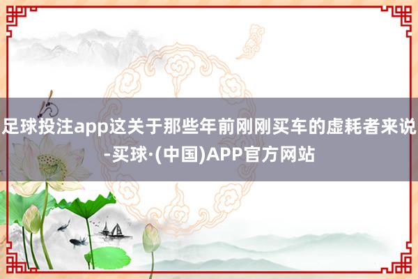 足球投注app这关于那些年前刚刚买车的虚耗者来说-买球·(中国)APP官方网站