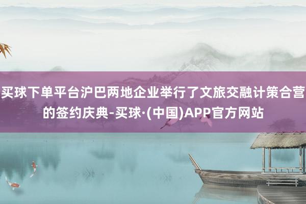 买球下单平台沪巴两地企业举行了文旅交融计策合营的签约庆典-买球·(中国)APP官方网站