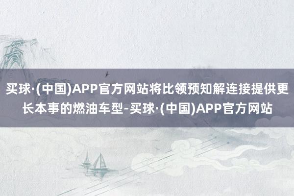 买球·(中国)APP官方网站将比领预知解连接提供更长本事的燃油车型-买球·(中国)APP官方网站