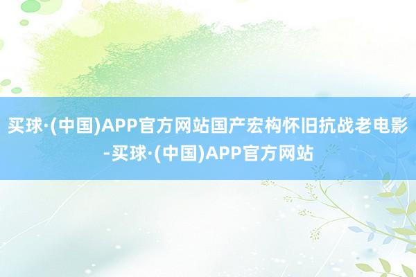 买球·(中国)APP官方网站国产宏构怀旧抗战老电影-买球·(中国)APP官方网站