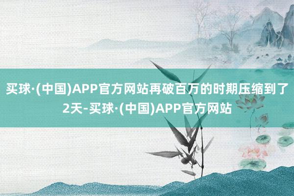 买球·(中国)APP官方网站再破百万的时期压缩到了2天-买球·(中国)APP官方网站