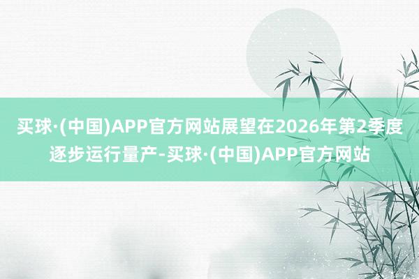 买球·(中国)APP官方网站展望在2026年第2季度逐步运行量产-买球·(中国)APP官方网站