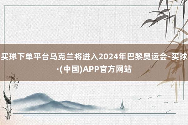 买球下单平台乌克兰将进入2024年巴黎奥运会-买球·(中国)APP官方网站
