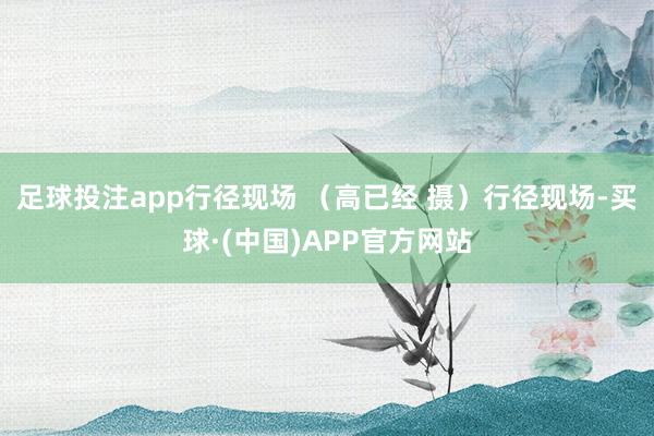 足球投注app行径现场 (高已经 摄)行径现场-买球·(中国)APP官方网站